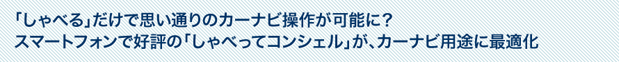 「しゃべる」だけで思い通りのカーナビ操作が可能に？スマートフォンで好評の「しゃべってコンシェル」が、カーナビ用途に最適化