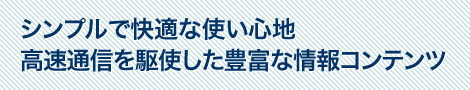 シンプルで快適な使い心地　高速通信を駆使した豊富な情報コンテンツ