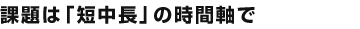 課題は「短中長」の時間軸で