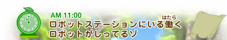 AM11:00 ロボットステーションにいる働(はたら)くロボットがしってるゾ