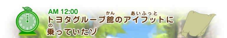 AM12:00 M12:00ヒント トヨタグループ館(かん)のアイフット(あいふっと)に乗(の)っていたゾ