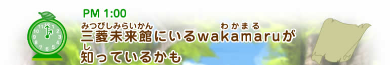 PM1:00 三菱未来館(みつびしみらいかん)にいるwakamaru(わかまる)が知(し)っているかも