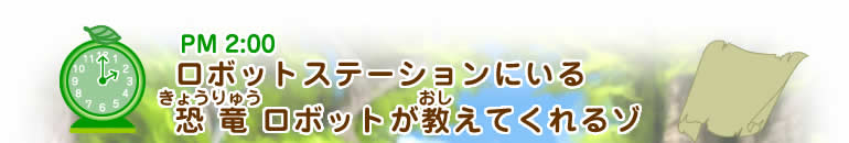PM2:00ヒント ロボットステーションにいる恐竜(きょうりゅう)ロボットが教(おし)えてくれるゾ