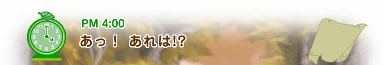 PM4:00 あっ!あれは!?