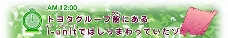 AM12:00ヒント 【トヨタグループ館(かん)にあるi-unit(アイ・ユニット)ではしりまわっていたゾ】