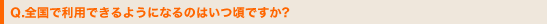 Q.全国で利用できるようになるのはいつ頃ですか?